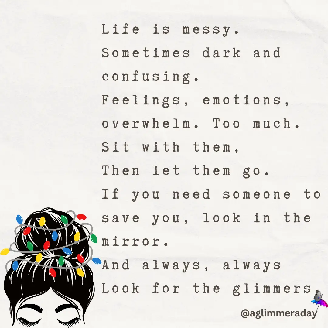 Life is messy
Sometimes dark and confusing
Feelings, emotions, overwhelm. Too much.
Sit with them, Then let them go.
If you need someone to save you, look in the mirror.
And always, always
Look for the glimmers