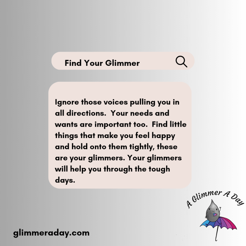 Ignore those voices pulling you in all directions. Your needs and wants are important too. Find little things that make you feel happy and hold onto them tightly, these are you glimmers. Your glimmers will help you through the tough days.